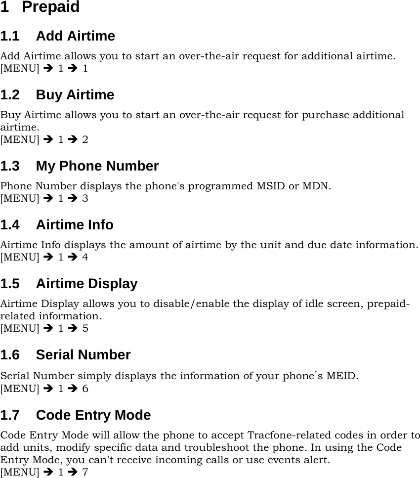 1 Prepaid 1.1  Add Airtime Add Airtime allows you to start an over-the-air request for additional airtime. [MENU] Î 1 Î 1 1.2  Buy Airtime Buy Airtime allows you to start an over-the-air request for purchase additional airtime. [MENU] Î 1 Î 2 1.3  My Phone Number Phone Number displays the phone&apos;s programmed MSID or MDN. [MENU] Î 1 Î 3 1.4  Airtime Info Airtime Info displays the amount of airtime by the unit and due date information. [MENU] Î 1 Î 4 1.5  Airtime Display Airtime Display allows you to disable/enable the display of idle screen, prepaid-related information. [MENU] Î 1 Î 5 1.6  Serial Number Serial Number simply displays the information of your phone’s MEID. [MENU] Î 1 Î 6 1.7  Code Entry Mode Code Entry Mode will allow the phone to accept Tracfone-related codes in order to add units, modify specific data and troubleshoot the phone. In using the Code Entry Mode, you can&apos;t receive incoming calls or use events alert. [MENU] Î 1 Î 7           