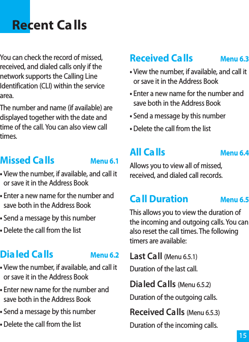 You can check the record of missed,received, and dialed calls only if thenetwork supports the Calling LineIdentification (CLI) within the servicearea.The number and name (if available) aredisplayed together with the date andtime of the call. You can also view calltimes.Missed CallsMenu 6.1• View the number, if available, and call itor save it in the Address Book• Enter a new name for the number andsave both in the Address Book• Send a message by this number• Delete the call from the listDialed CallsMenu 6.2• View the number, if available, and call itor save it in the Address Book• Enter new name for the number andsave both in the Address Book• Send a message by this number• Delete the call from the listReceived CallsMenu 6.3• View the number, if available, and call itor save it in the Address Book• Enter a new name for the number andsave both in the Address Book• Send a message by this number• Delete the call from the listAll CallsMenu 6.4Allows you to view all of missed,received, and dialed call records.Call DurationMenu 6.5This allows you to view the duration ofthe incoming and outgoing calls. You canalso reset the call times. The followingtimers are available:Last Call (Menu 6.5.1)Duration of the last call.Dialed Calls (Menu 6.5.2)Duration of the outgoing calls.Received Calls (Menu 6.5.3)Duration of the incoming calls.15Recent Ca lls
