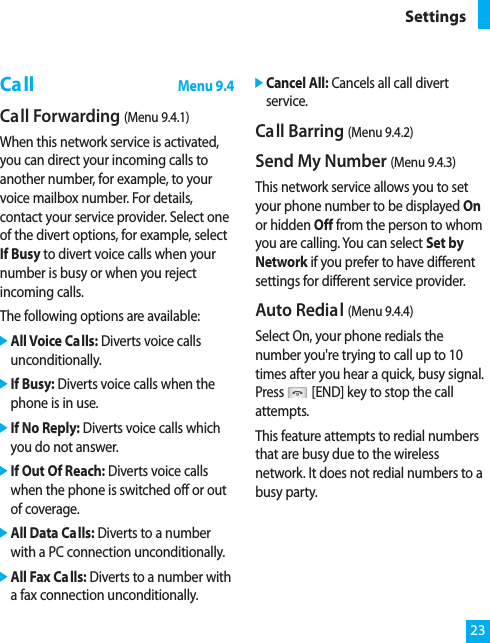 23SettingsCallMenu 9.4Call Forwarding (Menu 9.4.1)When this network service is activated,you can direct your incoming calls toanother number, for example, to yourvoice mailbox number. For details,contact your service provider. Select oneof the divert options, for example, selectIf Busy to divert voice calls when yournumber is busy or when you rejectincoming calls.The following options are available:]All Voice Calls: Diverts voice callsunconditionally.]If Busy: Diverts voice calls when thephone is in use.]If No Reply: Diverts voice calls whichyou do not answer.]If Out Of Reach: Diverts voice callswhen the phone is switched off or outof coverage.]All Data Calls: Diverts to a numberwith a PC connection unconditionally.]All Fax Calls: Diverts to a number witha fax connection unconditionally.]Cancel All: Cancels all call divertservice.Call Barring (Menu 9.4.2)Send My Number (Menu 9.4.3)This network service allows you to setyour phone number to be displayed Onor hidden Off from the person to whomyou are calling. You can select Set byNetwork if you prefer to have differentsettings for different service provider.Auto Redial (Menu 9.4.4)Select On, your phone redials thenumber you&apos;re trying to call up to 10times after you hear a quick, busy signal.Press [END] key to stop the callattempts.This feature attempts to redial numbersthat are busy due to the wirelessnetwork. It does not redial numbers to abusy party.