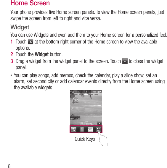 8Phone overviewHome ScreenYour phone provides five Home screen panels. To view the Home screen panels, just swipe the screen from left to right and vice versa.WidgetYou can use Widgets and even add them to your Home screen for a personalized feel.1  Touch   at the bottom right corner of the Home screen to view the available options.2  Touch the Widget button.3  Drag a widget from the widget panel to the screen. Touch   to close the widget panel.t You can play songs, add memos, check the calendar, play a slide show, set an alarm, set second city or add calendar events directly from the Home screen using the available widgets.Quick Keys
