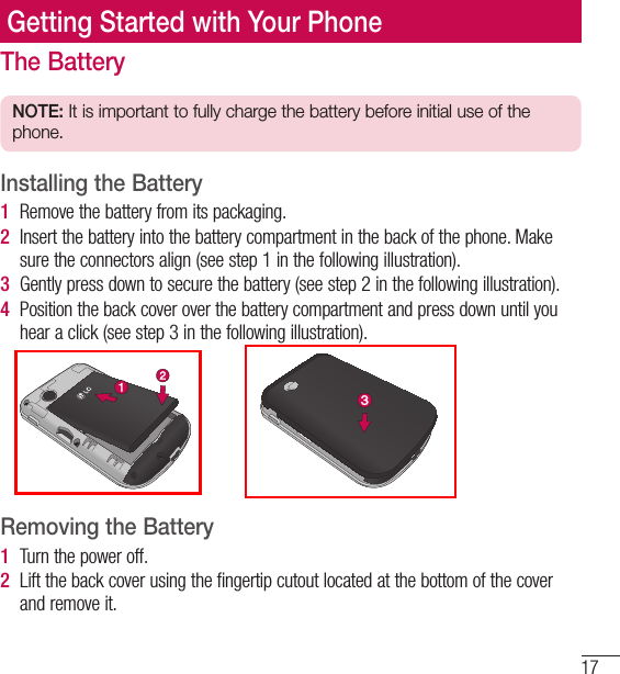 17Getting Started with Your PhoneThe BatteryNOTE: It is important to fully charge the battery before initial use of the phone.Installing the Battery1   Remove the battery from its packaging.2   Insert the battery into the battery compartment in the back of the phone. Make sure the connectors align (see step 1 in the following illustration). 3   Gently press down to secure the battery (see step 2 in the following illustration). 4   Position the back cover over the battery compartment and press down until you hear a click (see step 3 in the following illustration).  Removing the Battery1   Turn the power off. 2   Lift the back cover using the fingertip cutout located at the bottom of the cover and remove it. 