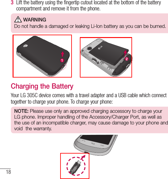 18Getting Started with Your Phone3   Lift the battery using the fingertip cutout located at the bottom of the battery compartment and remove it from the phone.  WARNING Do not handle a damaged or leaking Li-Ion battery as you can be burned.  Charging the BatteryYour LG 305C device comes with a travel adapter and a USB cable which connect together to charge your phone. To charge your phone:NOTE: Please use only an approved charging accessory to charge your LG phone. Improper handling of the Accessory/Charger Port, as well as the use of an incompatible charger, may cause damage to your phone and void  the warranty.