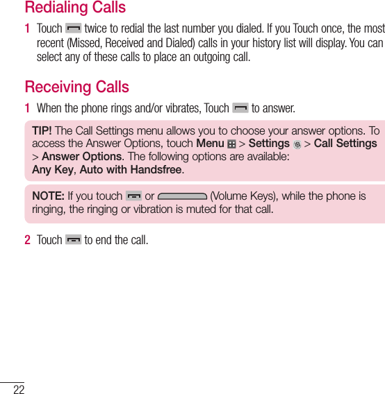 22Getting Started with Your PhoneRedialing Calls1  Touch   twice to redial the last number you dialed. If you Touch once, the most recent (Missed, Received and Dialed) calls in your history list will display. You can select any of these calls to place an outgoing call.Receiving Calls1   When the phone rings and/or vibrates, Touch   to answer.TIP! The Call Settings menu allows you to choose your answer options. To access the Answer Options, touch Menu  &gt; Settings  &gt; Call Settings &gt; Answer Options. The following options are available:Any Key, Auto with Handsfree.NOTE: If you touch   or   (Volume Keys), while the phone is ringing, the ringing or vibration is muted for that call.2  Touch   to end the call.