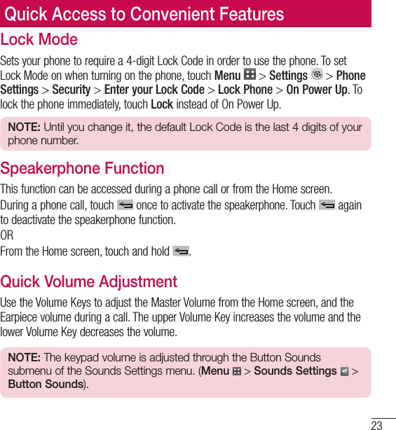23Quick Access to Convenient FeaturesLock ModeSets your phone to require a 4-digit Lock Code in order to use the phone. To set Lock Mode on when turning on the phone, touch Menu   &gt; Settings  &gt; Phone Settings &gt; Security &gt; Enter your Lock Code &gt; Lock Phone &gt; On Power Up. To lock the phone immediately, touch Lock instead of On Power Up.NOTE: Until you change it, the default Lock Code is the last 4 digits of your phone number.Speakerphone FunctionThis function can be accessed during a phone call or from the Home screen.During a phone call, touch   once to activate the speakerphone. Touch   again to deactivate the speakerphone function.ORFrom the Home screen, touch and hold  .Quick Volume AdjustmentUse the Volume Keys to adjust the Master Volume from the Home screen, and the Earpiece volume during a call. The upper Volume Key increases the volume and the lower Volume Key decreases the volume.NOTE: The keypad volume is adjusted through the Button Sounds submenu of the Sounds Settings menu. (Menu  &gt; Sounds Settings  &gt; Button Sounds).