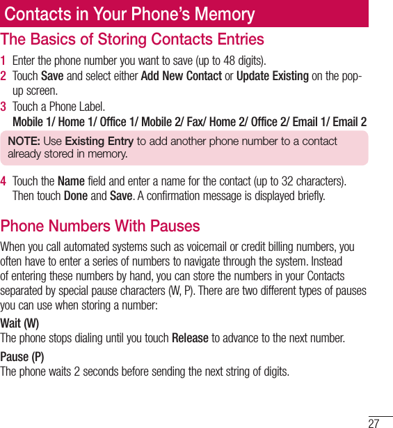 27Contacts in Your Phone’s MemoryThe Basics of Storing Contacts Entries1   Enter the phone number you want to save (up to 48 digits).2   Touch  Save and select either Add New Contact or Update Existing on the pop-up screen.3   Touch a Phone Label.   Mobile 1/ Home 1/ Office 1/ Mobile 2/ Fax/ Home 2/ Office 2/ Email 1/ Email 2NOTE: Use Existing Entry to add another phone number to a contact already stored in memory.4   Touch  the  Name field and enter a name for the contact (up to 32 characters). Then touch Done and Save. A confirmation message is displayed briefly.Phone Numbers With PausesWhen you call automated systems such as voicemail or credit billing numbers, you often have to enter a series of numbers to navigate through the system. Instead of entering these numbers by hand, you can store the numbers in your Contacts separated by special pause characters (W, P). There are two different types of pauses you can use when storing a number:Wait (W)The phone stops dialing until you touch Release to advance to the next number.Pause (P)The phone waits 2 seconds before sending the next string of digits.