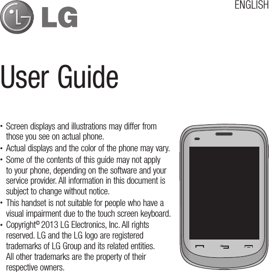 t Screen displays and illustrations may differ from those you see on actual phone.t Actual displays and the color of the phone may vary.t Some of the contents of this guide may not apply to your phone, depending on the software and your service provider. All information in this document is subject to change without notice.t This handset is not suitable for people who have a visual impairment due to the touch screen keyboard.t Copyright© 2013 LG Electronics, Inc. All rights reserved. LG and the LG logo are registered trademarks of LG Group and its related entities.  All other trademarks are the property of their respective owners.6TFS(VJEFENGLISH
