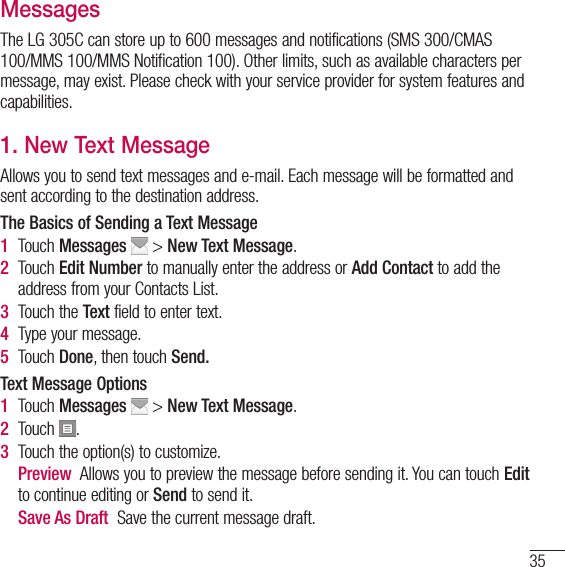 35MessagesThe LG 305C can store up to 600 messages and notifications (SMS 300/CMAS 100/MMS 100/MMS Notification 100). Other limits, such as available characters per message, may exist. Please check with your service provider for system features and capabilities. 1. New Text MessageAllows you to send text messages and e-mail. Each message will be formatted and sent according to the destination address.The Basics of Sending a Text Message1   Touch  Messages  &gt; New Text Message.2   Touch  Edit Number to manually enter the address or Add Contact to add the address from your Contacts List.3  Touch the Text field to enter text.4  Type your message.5  Touch Done, then touch Send.Text Message Options1   Touch  Messages  &gt; New Text Message.2  Touch  .3  Touch the option(s) to customize.   Preview  Allows you to preview the message before sending it. You can touch Edit to continue editing or Send to send it.   Save As Draft  Save the current message draft.