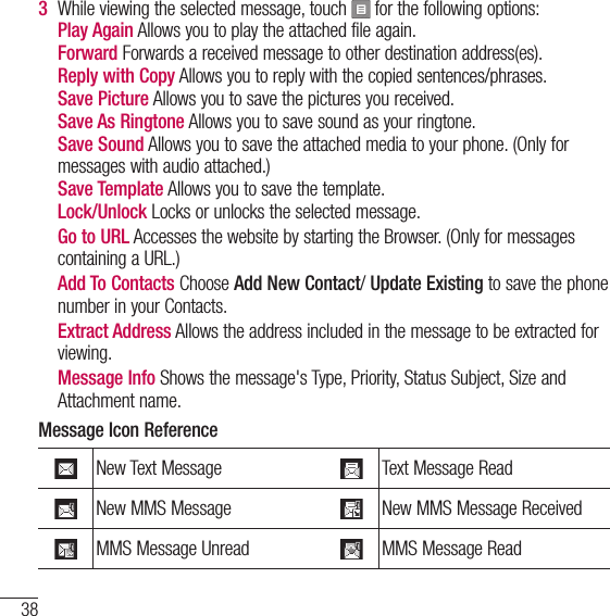 38Using Phone Menus3   While viewing the selected message, touch   for the following options:  Play Again Allows you to play the attached file again.  Forward Forwards a received message to other destination address(es).   Reply with Copy Allows you to reply with the copied sentences/phrases.  Save Picture Allows you to save the pictures you received.  Save As Ringtone Allows you to save sound as your ringtone.   Save Sound Allows you to save the attached media to your phone. (Only for messages with audio attached.)  Save Template Allows you to save the template.  Lock/Unlock Locks or unlocks the selected message.    Go to URL Accesses the website by starting the Browser. (Only for messages containing a URL.)   Add To Contacts Choose Add New Contact/ Update Existing to save the phone number in your Contacts.   Extract Address Allows the address included in the message to be extracted for viewing.   Message Info Shows the message&apos;s Type, Priority, Status Subject, Size and Attachment name.Message Icon ReferenceNew Text Message Text Message ReadNew MMS Message New MMS Message ReceivedMMS Message Unread MMS Message Read