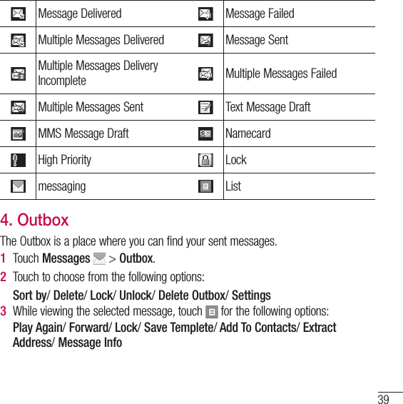 39Message Delivered Message FailedMultiple Messages Delivered Message SentMultiple Messages Delivery Incomplete Multiple Messages FailedMultiple Messages Sent Text Message DraftMMS Message Draft NamecardHigh Priority Lockmessaging List4. OutboxThe Outbox is a place where you can find your sent messages.1  Touch Messages  &gt; Outbox.2  Touch to choose from the following options:   Sort by/ Delete/ Lock/ Unlock/ Delete Outbox/ Settings3  While viewing the selected message, touch   for the following options:   Play  Again/ Forward/ Lock/ Save Templete/ Add To Contacts/ Extract Address/ Message Info