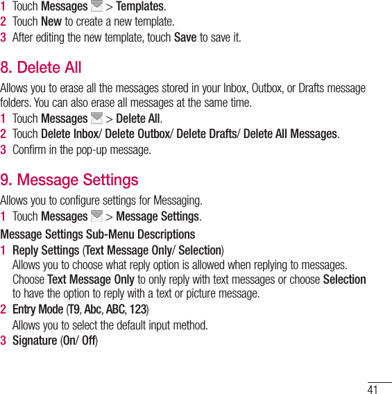 411   Touch  Messages  &gt; Templates. 2   Touch  New to create a new template.3   After editing the new template, touch Save to save it.8. Delete AllAllows you to erase all the messages stored in your Inbox, Outbox, or Drafts message folders. You can also erase all messages at the same time.1   Touch  Messages  &gt; Delete All.2   Touch  Delete Inbox/ Delete Outbox/ Delete Drafts/ Delete All Messages.3  Confirm in the pop-up message.9. Message SettingsAllows you to configure settings for Messaging.1   Touch  Messages  &gt; Message Settings.Message Settings Sub-Menu Descriptions1   Reply  Settings (Text Message Only/ Selection)    Allows you to choose what reply option is allowed when replying to messages. Choose Text Message Only to only reply with text messages or choose Selection to have the option to reply with a text or picture message.2  Entry Mode (T9, Abc, ABC, 123)    Allows you to select the default input method.3  Signature (On/ Off)