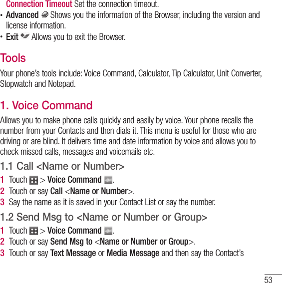 53  Connection  Timeout Set the connection timeout.t Advanced  Shows you the information of the Browser, including the version and license information.t Exit  Allows you to exit the Browser.ToolsYour phone’s tools include: Voice Command, Calculator, Tip Calculator, Unit Converter, Stopwatch and Notepad.1. Voice CommandAllows you to make phone calls quickly and easily by voice. Your phone recalls the number from your Contacts and then dials it. This menu is useful for those who are driving or are blind. It delivers time and date information by voice and allows you to check missed calls, messages and voicemails etc.1.1 Call &lt;Name or Number&gt;1   Touch   &gt; Voice Command  .2   Touch or say Call &lt;Name or Number&gt;.3   Say the name as it is saved in your Contact List or say the number.1.2   Send Msg to &lt;Name or Number or Group&gt;1   Touch   &gt; Voice Command  .2   Touch or say Send Msg to &lt;Name or Number or Group&gt;.3   Touch or say Text Message or Media Message and then say the Contact’s 