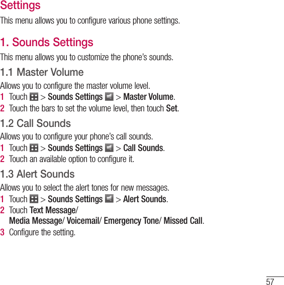 57SettingsThis menu allows you to configure various phone settings. 1. Sounds SettingsThis menu allows you to customize the phone’s sounds.1.1 Master VolumeAllows you to configure the master volume level.1   Touch   &gt; Sounds Settings  &gt; Master Volume.2   Touch the bars to set the volume level, then touch Set.1.2 Call SoundsAllows you to configure your phone’s call sounds.1   Touch   &gt; Sounds Settings  &gt; Call Sounds.2   Touch an available option to configure it.1.3 Alert SoundsAllows you to select the alert tones for new messages.1   Touch   &gt; Sounds Settings  &gt; Alert Sounds.2   Touch  Text Message/ Media Message/ Voicemail/ Emergency Tone/ Missed Call.3  Configure the setting.