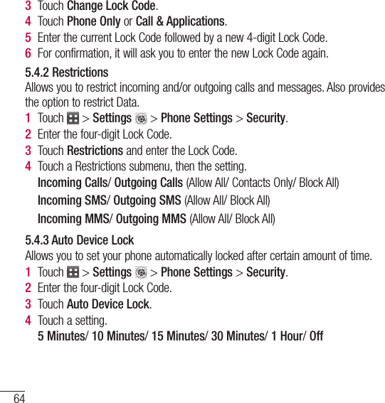 64Using Phone Menus3  Touch Change Lock Code.4   Touch  Phone Only or Call &amp; Applications.5   Enter the current Lock Code followed by a new 4-digit Lock Code.6   For confirmation, it will ask you to enter the new Lock Code again.5.4.2 RestrictionsAllows you to restrict incoming and/or outgoing calls and messages. Also provides the option to restrict Data.1   Touch   &gt; Settings  &gt; Phone Settings &gt; Security.2  Enter the four-digit Lock Code.3   Touch  Restrictions and enter the Lock Code.4   Touch a Restrictions submenu, then the setting.  Incoming Calls/ Outgoing Calls (Allow All/ Contacts Only/ Block All)  Incoming SMS/ Outgoing SMS (Allow All/ Block All)  Incoming MMS/ Outgoing MMS (Allow All/ Block All)5.4.3 Auto Device LockAllows you to set your phone automatically locked after certain amount of time.1   Touch   &gt; Settings  &gt; Phone Settings &gt; Security.2  Enter the four-digit Lock Code.3  Touch Auto Device Lock.4  Touch a setting.  5 Minutes/ 10 Minutes/ 15 Minutes/ 30 Minutes/ 1 Hour/ Off