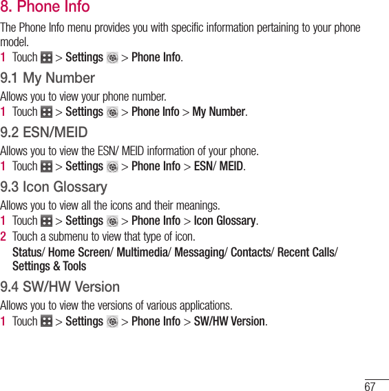 678. Phone InfoThe Phone Info menu provides you with specific information pertaining to your phone model. 1   Touch   &gt; Settings  &gt; Phone Info.9.1 My NumberAllows you to view your phone number.1   Touch   &gt; Settings  &gt; Phone Info &gt; My Number.9.2 ESN/MEIDAllows you to view the ESN/ MEID information of your phone.1   Touch   &gt; Settings  &gt; Phone Info &gt; ESN/ MEID.9.3 Icon GlossaryAllows you to view all the icons and their meanings.1   Touch   &gt; Settings  &gt; Phone Info &gt; Icon Glossary.2   Touch a submenu to view that type of icon.   Status/ Home Screen/ Multimedia/ Messaging/ Contacts/ Recent Calls/ Settings &amp; Tools9.4 SW/HW VersionAllows you to view the versions of various applications.1   Touch   &gt; Settings  &gt; Phone Info &gt; SW/HW Version.
