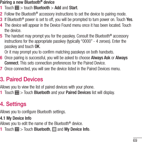 69Pairing a new Bluetooth® device1   Touch   &gt; touch Bluetooth &gt; Add and Start.2   Follow the Bluetooth® accessory instructions to set the device to pairing mode.3   If  Bluetooth® power is set to off, you will be prompted to turn power on. Touch Yes.4   The device will appear in the Device Found menu once it has been located. Touch the device.5   The handset may prompt you for the passkey. Consult the Bluetooth® accessory instructions for the appropriate passkey (typically “0000” - 4 zeroes). Enter the passkey and touch OK.   Or it may prompt you to confirm matching passkeys on both handsets.6   Once pairing is successful, you will be asked to choose Always Ask or Always Connect. This sets connection preferences for the Paired Device.7   Once connected, you will see the device listed in the Paired Devices menu.3. Paired DevicesAllows you to view the list of paired devices with your phone.1   Touch   &gt; Touch Bluetooth and your Paired Devices list will display.4. SettingsAllows you to configure Bluetooth settings.4.1 My Device InfoAllows you to edit the name of the Bluetooth® device.1   Touch   &gt;  Touch Bluetooth,   and My Device Info.