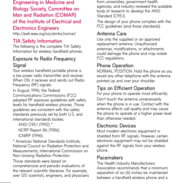 Engineering in Medicine and Biology Society, Committee on Man and Radiation (COMAR) of the Institute of Electrical and Electronics Engineershttp://ewh.ieee.org/soc/embs/comar/TIA Safety InformationThe following is the complete TIA Safety Information for wireless handheld phones.Exposure to Radio Frequency SignalYour wireless handheld portable phone is a low power radio transmitter and receiver. When ON, it receives and sends out Radio Frequency (RF) signals. In August, 1996, the Federal Communications Commissions (FCC) adopted RF exposure guidelines with safety levels for handheld wireless phones. Those guidelines are consistent with the safety standards previously set by both U.S. and international standards bodies:ANSI C95.1 (1992) *NCRP Report 86 (1986)ICNIRP (1996)* American National Standards Institute; National Council on Radiation Protection and Measurements; International Commission on Non-Ionizing Radiation ProtectionThose standards were based on comprehensive and periodic evaluations of the relevant scientific literature. For example, over 120 scientists, engineers, and physicians from universities, government health agencies, and industry reviewed the available body of research to develop the ANSI Standard (C95.1).The design of your phone complies with the FCC guidelines (and those standards).Antenna CareUse only the supplied or an approved replacement antenna. Unauthorized antennas, modifications, or attachments could damage the phone and may violate FCC regulations.Phone OperationNORMAL POSITION: Hold the phone as you would any other telephone with the antenna pointed up and over your shoulder.Tips on Efficient OperationFor your phone to operate most efficiently:Don’t touch the antenna unnecessarily when the phone is in use. Contact with the antenna affects call quality and may cause the phone to operate at a higher power level than otherwise needed. Electronic DevicesMost modern electronic equipment is shielded from RF signals. However, certain electronic equipment may not be shielded against the RF signals from your wireless phone.PacemakersThe Health Industry Manufacturers Association recommends that a minimum separation of six (6) inches be maintained between a handheld wireless phone and a 