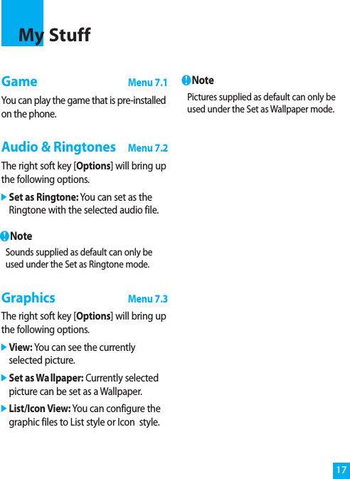 17GameMenu 7.1You can play the game that is pre-installedon the phone.Audio &amp; RingtonesMenu 7.2The right soft key [Options] will bring upthe following options.]Set as Ringtone: You can set as theRingtone with the selected audio file.nNoteSounds supplied as default can only beused under the Set as Ringtone mode.GraphicsMenu 7.3The right soft key [Options] will bring upthe following options.]View: You can see the currentlyselected picture.]Set as Wallpaper: Currently selectedpicture can be set as a Wallpaper.]List/Icon View: You can configure thegraphic files to List style or Icon  style.nNotePictures supplied as default can only beused under the Set as Wallpaper mode.My Stuff