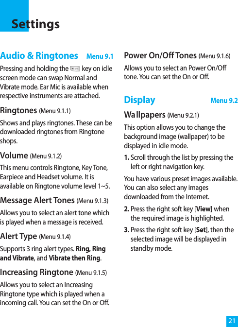 21Audio &amp; RingtonesMenu 9.1Pressing and holding the key on idlescreen mode can swap Normal andVibrate mode. Ear Mic is available whenrespective instruments are attached.Ringtones (Menu 9.1.1)Shows and plays ringtones. These can bedownloaded ringtones from Ringtoneshops.Volume (Menu 9.1.2)This menu controls Ringtone, Key Tone,Earpiece and Headset volume. It isavailable on Ringtone volume level 1~5.Message Alert Tones (Menu 9.1.3)Allows you to select an alert tone whichis played when a message is received. Alert Type (Menu 9.1.4)Supports 3 ring alert types. Ring, Ringand Vibrate, and Vibrate then Ring.Increasing Ringtone (Menu 9.1.5)Allows you to select an IncreasingRingtone type which is played when aincoming call. You can set the On or Off.Power On/Off Tones (Menu 9.1.6)Allows you to select an Power On/Offtone. You can set the On or Off.DisplayMenu 9.2Wa llpapers (Menu 9.2.1)This option allows you to change thebackground image (wallpaper) to bedisplayed in idle mode. 1. Scroll through the list by pressing theleft or right navigation key.You have various preset images available.You can also select any imagesdownloaded from the Internet.2. Press the right soft key [View] whenthe required image is highlighted.3. Press the right soft key [Set], then theselected image will be displayed instandby mode.Settings