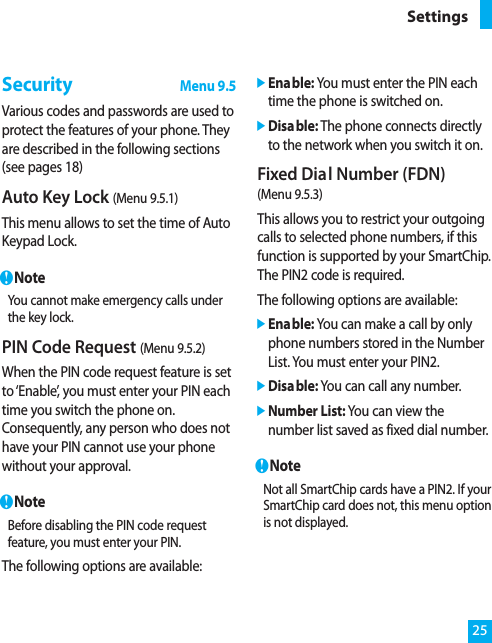 25SettingsSecurityMenu 9.5Various codes and passwords are used toprotect the features of your phone. Theyare described in the following sections(see pages 18)Auto Key Lock (Menu 9.5.1)This menu allows to set the time of AutoKeypad Lock.nNoteYou cannot make emergency calls underthe key lock.PIN Code Request (Menu 9.5.2)When the PIN code request feature is setto ‘Enable’, you must enter your PIN eachtime you switch the phone on.Consequently, any person who does nothave your PIN cannot use your phonewithout your approval.nNoteBefore disabling the PIN code requestfeature, you must enter your PIN.The following options are available:]Enable: You must enter the PIN eachtime the phone is switched on.]Disable: The phone connects directlyto the network when you switch it on.Fixed Dial Number (FDN) (Menu 9.5.3)This allows you to restrict your outgoingcalls to selected phone numbers, if thisfunction is supported by your SmartChip.The PIN2 code is required.The following options are available:]Enable: You can make a call by onlyphone numbers stored in the NumberList. You must enter your PIN2.]Disable: You can call any number.]Number List: You can view thenumber list saved as fixed dial number.nNoteNot all SmartChip cards have a PIN2. If yourSmartChip card does not, this menu optionis not displayed.