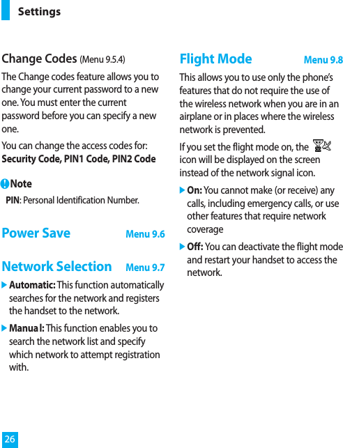 Change Codes (Menu 9.5.4)The Change codes feature allows you tochange your current password to a newone. You must enter the currentpassword before you can specify a newone.You can change the access codes for:Security Code, PIN1 Code, PIN2 CodenNotePIN: Personal Identification Number.Power SaveMenu 9.6Network SelectionMenu 9.7]Automatic: This function automaticallysearches for the network and registersthe handset to the network.]Manual: This function enables you tosearch the network list and specifywhich network to attempt registrationwith.Flight ModeMenu 9.8This allows you to use only the phone’sfeatures that do not require the use ofthe wireless network when you are in anairplane or in places where the wirelessnetwork is prevented.If you set the flight mode on, theicon will be displayed on the screeninstead of the network signal icon.]On: You cannot make (or receive) anycalls, including emergency calls, or useother features that require networkcoverage]Off: You can deactivate the flight modeand restart your handset to access thenetwork.Settings26