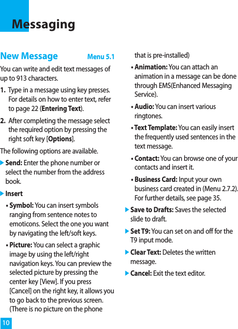 10New MessageMenu 5.1You can write and edit text messages ofup to 913 characters.1. Type in a message using key presses.For details on how to enter text, referto page 22 (Entering Text).2. After completing the message selectthe required option by pressing theright soft key [Options].The following options are available.]Send: Enter the phone number orselect the number from the addressbook.]Insert• Symbol: You can insert symbolsranging from sentence notes toemoticons. Select the one you wantby navigating the left/soft keys.• Picture: You can select a graphicimage by using the left/rightnavigation keys. You can preview theselected picture by pressing thecenter key [View]. If you press[Cancel] on the right key, it allows youto go back to the previous screen.(There is no picture on the phonethat is pre-installed)• Animation: You can attach ananimation in a message can be donethrough EMS(Enhanced MessagingService).• Audio: You can insert variousringtones.• Text Template: You can easily insertthe frequently used sentences in thetext message.• Contact: You can browse one of yourcontacts and insert it.• Business Card: Input your ownbusiness card created in (Menu 2.7.2).For further details, see page 35.]Save to Drafts: Saves the selectedslide to draft.]Set T9: You can set on and off for theT9 input mode.]Clear Text: Deletes the writtenmessage.]Cancel: Exit the text editor.Messaging