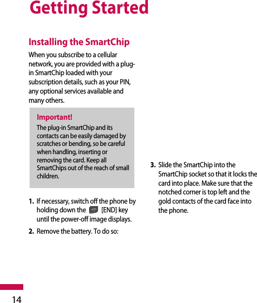 Getting Started14Installing the SmartChipWhen you subscribe to a cellularnetwork, you are provided with a plug-in SmartChip loaded with yoursubscription details, such as your PIN,any optional services available andmany others.1. If necessary, switch off the phone byholding down the [END] keyuntil the power-off image displays.2. Remove the battery. To do so:3. Slide the SmartChip into theSmartChip socket so that it locks thecard into place. Make sure that thenotched corner is top left and thegold contacts of the card face intothe phone.Important!The plug-in SmartChip and itscontacts can be easily damaged byscratches or bending, so be carefulwhen handling, inserting orremoving the card. Keep allSmartChips out of the reach of smallchildren.