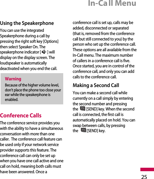 In-Call Menu25Using the SpeakerphoneYou can use the integratedSpeakerphone during a call bypressing the right soft key [Options]then select Speaker On. Thespeakerphone indicator [ ] willdisplay on the display screen. Theloudspeaker is automaticallydeactivated when you end the call.Conference CallsThe conference service provides youwith the ability to have a simultaneousconversation with more than onecaller.  The conference call feature canbe used only if your network serviceprovider supports this feature. Theconference call can only be set upwhen you have one call active and onecall on hold, meaning both calls musthave been answered. Once aconference call is set up, calls may beadded, disconnected or separated(that is, removed from the conferencecall but still connected to you) by theperson who set up the conference call.These options are all available from theIn-Call menu. The maximum numberof callers in a conference call is five.Once started, you are in control of theconference call, and only you can addcalls to the conference call. Making a Second CallYou can make a second call whilecurrently on a call simply by enteringthe second number and pressingthe [SEND] key. When the secondcall is connected, the first call isautomatically placed on hold. You canswap between calls, by pressingthe [SEND] key.WarningBecause of the higher volume level,don’t place the phone too close yourear while the speakerphone isenabled.