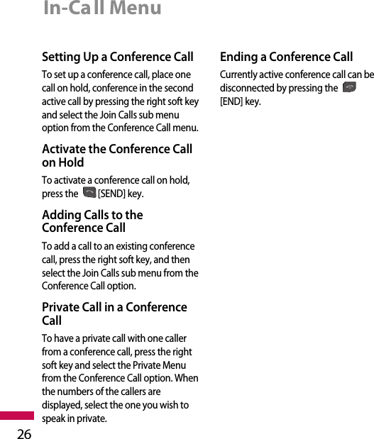 In-Call Menu26Setting Up a Conference CallTo set up a conference call, place onecall on hold, conference in the secondactive call by pressing the right soft keyand select the Join Calls sub menuoption from the Conference Call menu. Activate the Conference Callon HoldTo activate a conference call on hold,press the [SEND] key.Adding Calls to theConference CallTo add a call to an existing conferencecall, press the right soft key, and thenselect the Join Calls sub menu from theConference Call option.Private Call in a ConferenceCallTo have a private call with one callerfrom a conference call, press the rightsoft key and select the Private Menufrom the Conference Call option. Whenthe numbers of the callers aredisplayed, select the one you wish tospeak in private.  Ending a Conference CallCurrently active conference call can bedisconnected by pressing the[END] key.
