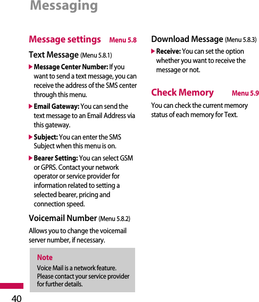Message settingsMenu 5.8Text Message (Menu 5.8.1)]Message Center Number: If youwant to send a text message, you canreceive the address of the SMS centerthrough this menu.]Email Gateway: You can send thetext message to an Email Address viathis gateway.]Subject: You can enter the SMSSubject when this menu is on.]Bearer Setting: You can select GSMor GPRS. Contact your networkoperator or service provider forinformation related to setting aselected bearer, pricing andconnection speed.Voicemail Number (Menu 5.8.2)Allows you to change the voicemailserver number, if necessary.Download Message (Menu 5.8.3)]Receive: You can set the optionwhether you want to receive themessage or not.Check MemoryMenu 5.9You can check the current memorystatus of each memory for Text.NoteVoice Mail is a network feature.Please contact your service providerfor further details.Messaging40