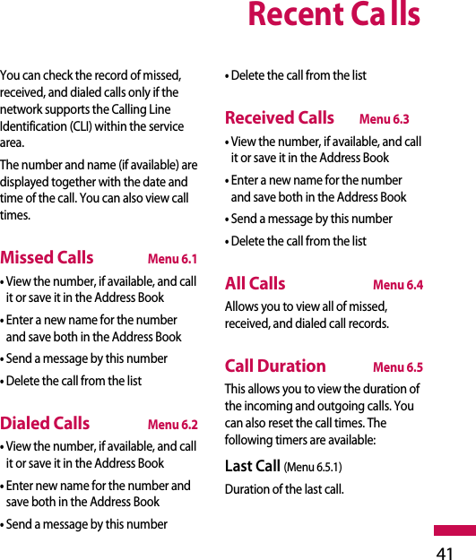 Recent Calls41You can check the record of missed,received, and dialed calls only if thenetwork supports the Calling LineIdentification (CLI) within the servicearea.The number and name (if available) aredisplayed together with the date andtime of the call. You can also view calltimes.Missed CallsMenu 6.1• View the number, if available, and callit or save it in the Address Book• Enter a new name for the numberand save both in the Address Book• Send a message by this number• Delete the call from the listDialed CallsMenu 6.2• View the number, if available, and callit or save it in the Address Book• Enter new name for the number andsave both in the Address Book• Send a message by this number• Delete the call from the listReceived CallsMenu 6.3• View the number, if available, and callit or save it in the Address Book• Enter a new name for the numberand save both in the Address Book• Send a message by this number• Delete the call from the listAll CallsMenu 6.4Allows you to view all of missed,received, and dialed call records.Call DurationMenu 6.5This allows you to view the duration ofthe incoming and outgoing calls. Youcan also reset the call times. Thefollowing timers are available:Last Call (Menu 6.5.1)Duration of the last call.