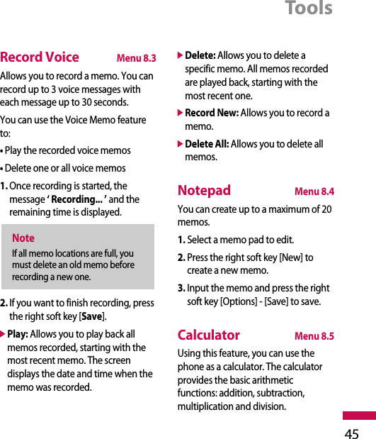Tools45Record VoiceMenu 8.3Allows you to record a memo. You canrecord up to 3 voice messages witheach message up to 30 seconds.You can use the Voice Memo featureto:• Play the recorded voice memos• Delete one or all voice memos1. Once recording is started, themessage ‘ Recording... ’ and theremaining time is displayed.2. If you want to finish recording, pressthe right soft key [Save].]Play: Allows you to play back allmemos recorded, starting with themost recent memo. The screendisplays the date and time when thememo was recorded.]Delete: Allows you to delete aspecific memo. All memos recordedare played back, starting with themost recent one.]Record New: Allows you to record amemo.]Delete All: Allows you to delete allmemos.NotepadMenu 8.4You can create up to a maximum of 20memos.1. Select a memo pad to edit.2. Press the right soft key [New] tocreate a new memo.3. Input the memo and press the rightsoft key [Options] - [Save] to save.CalculatorMenu 8.5Using this feature, you can use thephone as a calculator. The calculatorprovides the basic arithmeticfunctions: addition, subtraction,multiplication and division.NoteIf all memo locations are full, youmust delete an old memo beforerecording a new one.