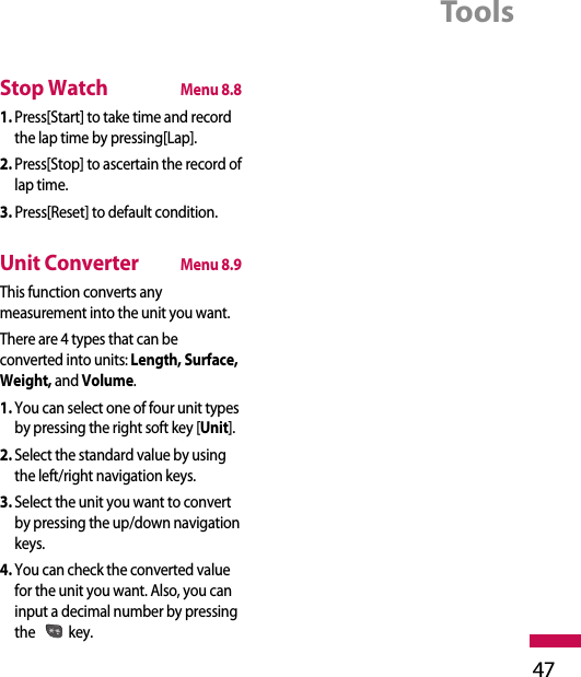 Tools47Stop WatchMenu 8.81. Press[Start] to take time and recordthe lap time by pressing[Lap].2. Press[Stop] to ascertain the record oflap time.3. Press[Reset] to default condition.Unit ConverterMenu 8.9This function converts anymeasurement into the unit you want.There are 4 types that can beconverted into units: Length, Surface,Weight, and Volume.1. You can select one of four unit typesby pressing the right soft key [Unit].2. Select the standard value by usingthe left/right navigation keys.3. Select the unit you want to convertby pressing the up/down navigationkeys.4. You can check the converted valuefor the unit you want. Also, you caninput a decimal number by pressingthe key.