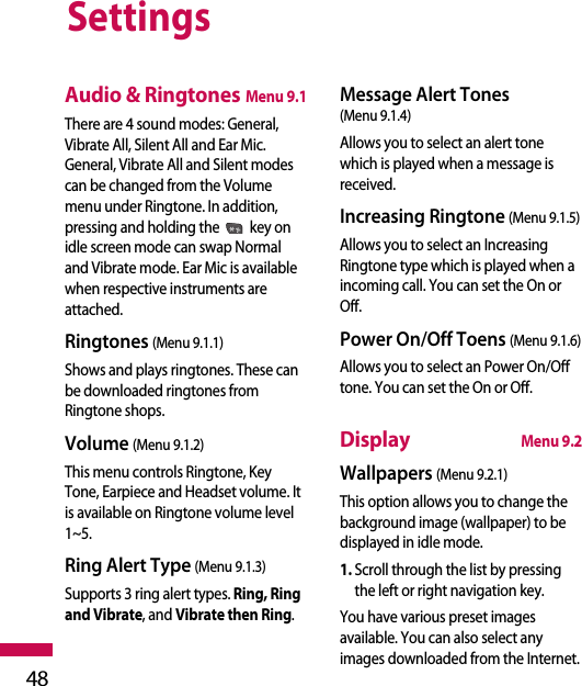 Settings48Audio &amp; RingtonesMenu 9.1There are 4 sound modes: General,Vibrate All, Silent All and Ear Mic.General, Vibrate All and Silent modescan be changed from the Volumemenu under Ringtone. In addition,pressing and holding the key onidle screen mode can swap Normaland Vibrate mode. Ear Mic is availablewhen respective instruments areattached.Ringtones (Menu 9.1.1)Shows and plays ringtones. These canbe downloaded ringtones fromRingtone shops.Volume (Menu 9.1.2)This menu controls Ringtone, KeyTone, Earpiece and Headset volume. Itis available on Ringtone volume level1~5.Ring Alert Type (Menu 9.1.3)Supports 3 ring alert types. Ring, Ringand Vibrate, and Vibrate then Ring.Message Alert Tones (Menu 9.1.4)Allows you to select an alert tonewhich is played when a message isreceived. Increasing Ringtone (Menu 9.1.5)Allows you to select an IncreasingRingtone type which is played when aincoming call. You can set the On orOff.Power On/Off Toens (Menu 9.1.6)Allows you to select an Power On/Offtone. You can set the On or Off.DisplayMenu 9.2Wallpapers (Menu 9.2.1)This option allows you to change thebackground image (wallpaper) to bedisplayed in idle mode. 1. Scroll through the list by pressingthe left or right navigation key.You have various preset imagesavailable. You can also select anyimages downloaded from the Internet.