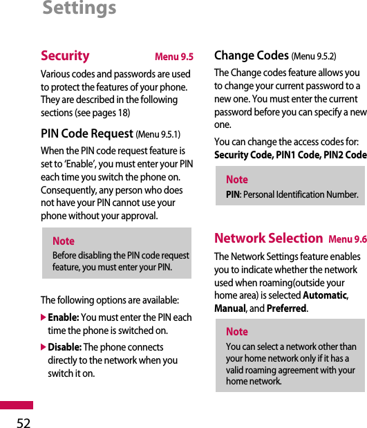 SecurityMenu 9.5Various codes and passwords are usedto protect the features of your phone.They are described in the followingsections (see pages 18)PIN Code Request (Menu 9.5.1)When the PIN code request feature isset to ‘Enable’, you must enter your PINeach time you switch the phone on.Consequently, any person who doesnot have your PIN cannot use yourphone without your approval.The following options are available:]Enable: You must enter the PIN eachtime the phone is switched on.]Disable: The phone connectsdirectly to the network when youswitch it on.Change Codes (Menu 9.5.2)The Change codes feature allows youto change your current password to anew one. You must enter the currentpassword before you can specify a newone.You can change the access codes for:Security Code, PIN1 Code, PIN2 CodeNetwork SelectionMenu 9.6The Network Settings feature enablesyou to indicate whether the networkused when roaming(outside yourhome area) is selected Automatic,Manual, and Preferred.NoteYou can select a network other thanyour home network only if it has avalid roaming agreement with yourhome network.NotePIN: Personal Identification Number.NoteBefore disabling the PIN code requestfeature, you must enter your PIN.Settings52