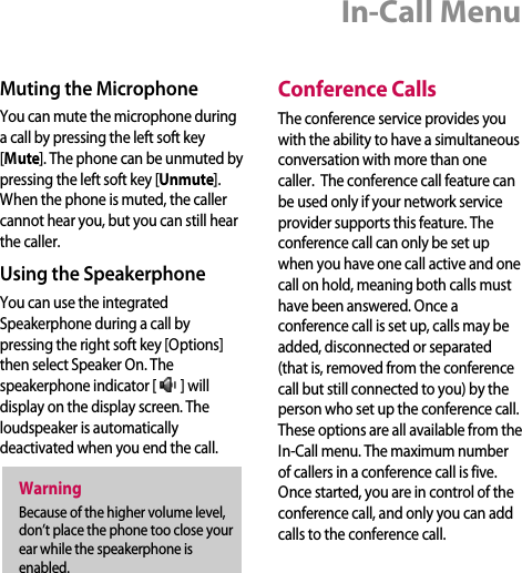 Muting the MicrophoneYou can mute the microphone duringa call by pressing the left soft key[Mute]. The phone can be unmuted bypressing the left soft key [Unmute].When the phone is muted, the callercannot hear you, but you can still hearthe caller.Using the SpeakerphoneYou can use the integratedSpeakerphone during a call bypressing the right soft key [Options]then select Speaker On. Thespeakerphone indicator [ ] willdisplay on the display screen. Theloudspeaker is automaticallydeactivated when you end the call.Conference CallsThe conference service provides youwith the ability to have a simultaneousconversation with more than onecaller.  The conference call feature canbe used only if your network serviceprovider supports this feature. Theconference call can only be set upwhen you have one call active and onecall on hold, meaning both calls musthave been answered. Once aconference call is set up, calls may beadded, disconnected or separated(that is, removed from the conferencecall but still connected to you) by theperson who set up the conference call.These options are all available from theIn-Call menu. The maximum numberof callers in a conference call is five.Once started, you are in control of theconference call, and only you can addcalls to the conference call. WarningBecause of the higher volume level,don’t place the phone too close yourear while the speakerphone isenabled.In-Call Menu
