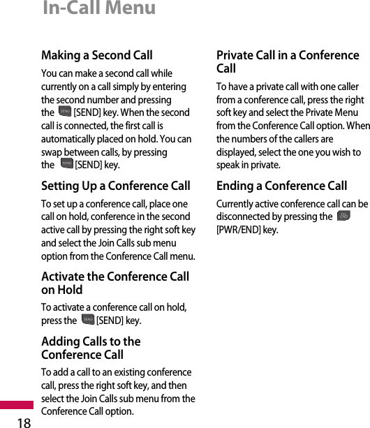 18In-Call MenuMaking a Second CallYou can make a second call whilecurrently on a call simply by enteringthe second number and pressingthe [SEND] key. When the secondcall is connected, the first call isautomatically placed on hold. You canswap between calls, by pressingthe [SEND] key.Setting Up a Conference CallTo set up a conference call, place onecall on hold, conference in the secondactive call by pressing the right soft keyand select the Join Calls sub menuoption from the Conference Call menu. Activate the Conference Callon HoldTo activate a conference call on hold,press the [SEND] key.Adding Calls to theConference CallTo add a call to an existing conferencecall, press the right soft key, and thenselect the Join Calls sub menu from theConference Call option.Private Call in a ConferenceCallTo have a private call with one callerfrom a conference call, press the rightsoft key and select the Private Menufrom the Conference Call option. Whenthe numbers of the callers aredisplayed, select the one you wish tospeak in private.  Ending a Conference CallCurrently active conference call can bedisconnected by pressing the[PWR/END] key.