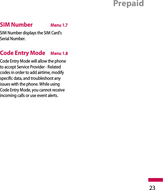 Prepaid23SIM NumberMenu 1.7SIM Number displays the SIM Card&apos;sSerial Number.Code Entry ModeMenu 1.8Code Entry Mode will allow the phoneto accept Service Provider - Relatedcodes in order to add airtime, modifyspecific data, and troubleshoot anyissues with the phone. While usingCode Entry Mode, you cannot receiveincoming calls or use event alerts.