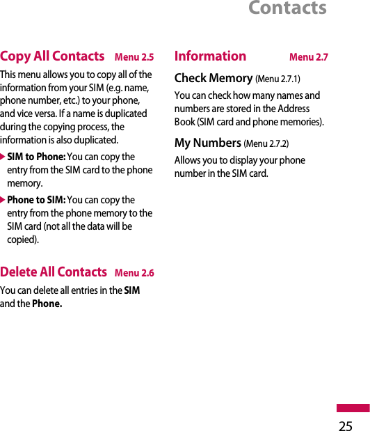 Contacts25Copy All ContactsMenu 2.5This menu allows you to copy all of theinformation from your SIM (e.g. name,phone number, etc.) to your phone,and vice versa. If a name is duplicatedduring the copying process, theinformation is also duplicated.]SIM to Phone:You can copy theentry from the SIM card to the phonememory.]Phone to SIM: You can copy theentry from the phone memory to theSIM card (not all the data will becopied).Delete All Contacts Menu 2.6You can delete all entries in the SIMand the Phone.InformationMenu 2.7Check Memory (Menu 2.7.1)You can check how many names andnumbers are stored in the AddressBook (SIM card and phone memories).My Numbers (Menu 2.7.2)Allows you to display your phonenumber in the SIM card.