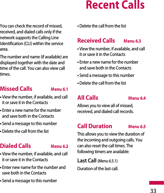 Recent Calls33You can check the record of missed,received, and dialed calls only if thenetwork supports the Calling LineIdentification (CLI) within the servicearea.The number and name (if available) aredisplayed together with the date andtime of the call. You can also view calltimes.Missed CallsMenu 6.1• View the number, if available, and callit or save it in the Contacts• Enter a new name for the numberand save both in the Contacts• Send a message to this number• Delete the call from the listDialed CallsMenu 6.2• View the number, if available, and callit or save it in the Contacts• Enter new name for the number andsave both in the Contacts• Send a message to this number• Delete the call from the listReceived CallsMenu 6.3• View the number, if available, and callit or save it in the Contacts• Enter a new name for the numberand save both in the Contacts• Send a message to this number• Delete the call from the listAll CallsMenu 6.4Allows you to view all of missed,received, and dialed call records.Call DurationMenu 6.5This allows you to view the duration ofthe incoming and outgoing calls. Youcan also reset the call times. Thefollowing timers are available:Last Call (Menu 6.5.1)Duration of the last call.