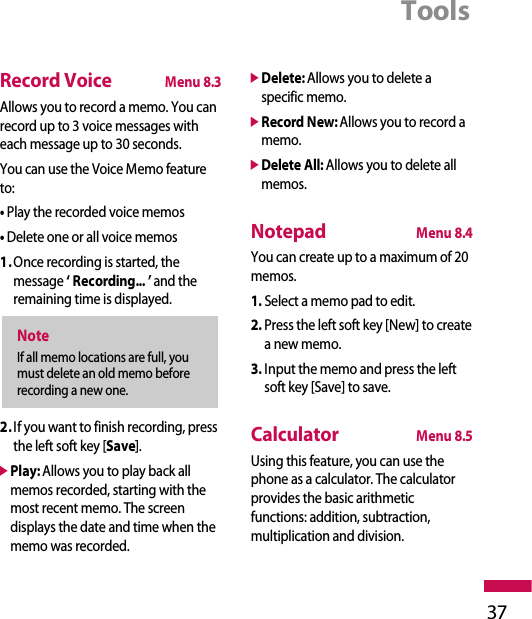 Tools37Record VoiceMenu 8.3Allows you to record a memo. You canrecord up to 3 voice messages witheach message up to 30 seconds.You can use the Voice Memo featureto:• Play the recorded voice memos• Delete one or all voice memos1.Once recording is started, themessage ‘ Recording... ’ and theremaining time is displayed.2.If you want to finish recording, pressthe left soft key [Save].]Play: Allows you to play back allmemos recorded, starting with themost recent memo. The screendisplays the date and time when thememo was recorded.]Delete: Allows you to delete aspecific memo. ]Record New:Allows you to record amemo.]Delete All: Allows you to delete allmemos.NotepadMenu 8.4You can create up to a maximum of 20memos.1. Select a memo pad to edit.2. Press the left soft key [New] to createa new memo.3. Input the memo and press the leftsoft key [Save] to save.CalculatorMenu 8.5Using this feature, you can use thephone as a calculator. The calculatorprovides the basic arithmeticfunctions: addition, subtraction,multiplication and division.NoteIf all memo locations are full, youmust delete an old memo beforerecording a new one.