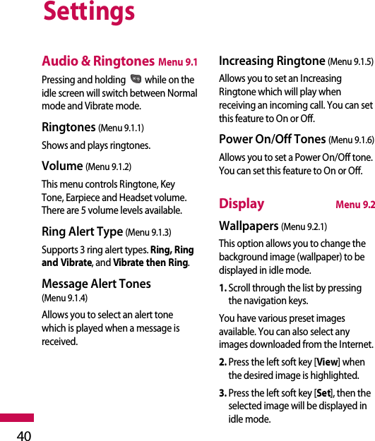 Settings40Audio &amp; RingtonesMenu 9.1Pressing and holding  while on theidle screen will switch between Normalmode and Vibrate mode.Ringtones (Menu 9.1.1)Shows and plays ringtones. Volume (Menu 9.1.2)This menu controls Ringtone, KeyTone, Earpiece and Headset volume.There are 5 volume levels available.Ring Alert Type (Menu 9.1.3)Supports 3 ring alert types. Ring, Ringand Vibrate, and Vibrate then Ring.Message Alert Tones (Menu 9.1.4)Allows you to select an alert tonewhich is played when a message isreceived. Increasing Ringtone (Menu 9.1.5)Allows you to set an IncreasingRingtone which will play whenreceiving an incoming call. You can setthis feature to On or Off.Power On/Off Tones (Menu 9.1.6)Allows you to set a Power On/Off tone.You can set this feature to On or Off.DisplayMenu 9.2Wallpapers (Menu 9.2.1)This option allows you to change thebackground image (wallpaper) to bedisplayed in idle mode. 1. Scroll through the list by pressingthe navigation keys.You have various preset imagesavailable. You can also select anyimages downloaded from the Internet.2. Press the left soft key [View] whenthe desired image is highlighted.3. Press the left soft key [Set], then theselected image will be displayed inidle mode.