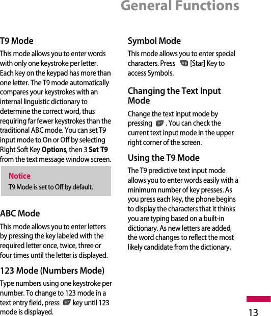 General Functions13T9 ModeThis mode allows you to enter wordswith only one keystroke per letter.Each key on the keypad has more thanone letter. The T9 mode automaticallycompares your keystrokes with aninternal linguistic dictionary todetermine the correct word, thusrequiring far fewer keystrokes than thetraditional ABC mode. You can set T9input mode to On or Off by selectingRight Soft Key Options, then 3 Set T9from the text message window screen.ABC ModeThis mode allows you to enter lettersby pressing the key labeled with therequired letter once, twice, three orfour times until the letter is displayed.123 Mode (Numbers Mode)Type numbers using one keystroke pernumber. To change to 123 mode in atext entry field, press key until 123mode is displayed.Symbol ModeThis mode allows you to enter specialcharacters. Press  [Star] Key toaccess Symbols.Changing the Text InputModeChange the text input mode bypressing  . You can check thecurrent text input mode in the upperright corner of the screen.Using the T9 ModeThe T9 predictive text input modeallows you to enter words easily with aminimum number of key presses. Asyou press each key, the phone beginsto display the characters that it thinksyou are typing based on a built-indictionary. As new letters are added,the word changes to reflect the mostlikely candidate from the dictionary.NoticeT9 Mode is set to Off by default. 