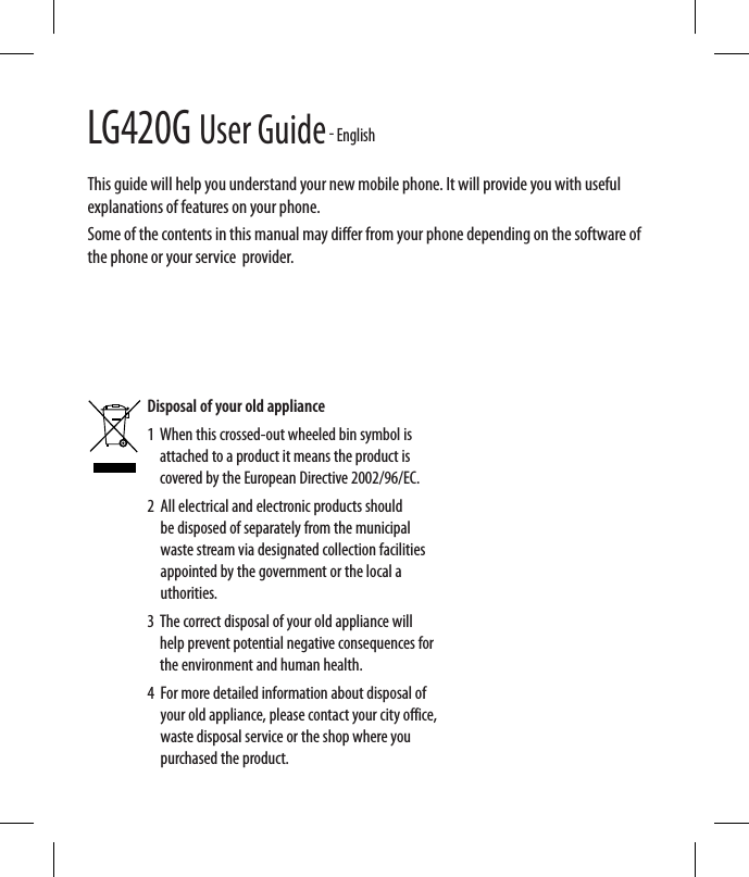 LG420G User Guide - EnglishThis guide will help you understand your new mobile phone. It will provide you with useful explanations of features on your phone.Some of the contents in this manual may di er from your phone depending on the software of the phone or your service  provider.Disposal of your old appliance 1   When this crossed-out wheeled bin symbol is attached to a product it means the product is covered by the European Directive 2002/96/EC.2   All electrical and electronic products should be disposed of separately from the municipal waste stream via designated collection facilities appointed by the government or the local a uthorities.3   The correct disposal of your old appliance will help prevent potential negative consequences for the environment and human health.4   For more detailed information about disposal of your old appliance, please contact your city office, waste disposal service or the shop where you purchased the product. 