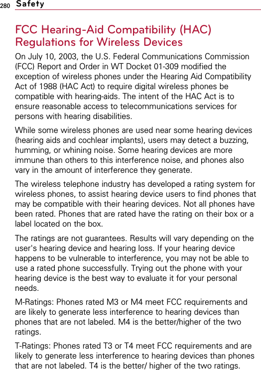 280FCC Hearing-Aid Compatibility (HAC)Regulations for Wireless DevicesOn July 10, 2003, the U.S. Federal Communications Commission(FCC) Report and Order in WT Docket 01-309 modified theexception of wireless phones under the Hearing Aid CompatibilityAct of 1988 (HAC Act) to require digital wireless phones becompatible with hearing-aids. The intent of the HAC Act is toensure reasonable access to telecommunications services forpersons with hearing disabilities.While some wireless phones are used near some hearing devices(hearing aids and cochlear implants), users may detect a buzzing,humming, or whining noise. Some hearing devices are moreimmune than others to this interference noise, and phones alsovary in the amount of interference they generate.The wireless telephone industry has developed a rating system forwireless phones, to assist hearing device users to find phones thatmay be compatible with their hearing devices. Not all phones havebeen rated. Phones that are rated have the rating on their box or alabel located on the box.The ratings are not guarantees. Results will vary depending on theuser&apos;s hearing device and hearing loss. If your hearing devicehappens to be vulnerable to interference, you may not be able touse a rated phone successfully. Trying out the phone with yourhearing device is the best way to evaluate it for your personalneeds.M-Ratings: Phones rated M3 or M4 meet FCC requirements andare likely to generate less interference to hearing devices thanphones that are not labeled. M4 is the better/higher of the tworatings.T-Ratings: Phones rated T3 or T4 meet FCC requirements and arelikely to generate less interference to hearing devices than phonesthat are not labeled. T4 is the better/ higher of the two ratings.Safety