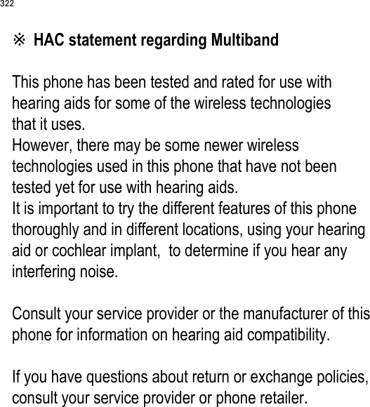 322※ HAC statement regarding Multiband  This phone has been tested and rated for use with hearing aids for some of the wireless technologies  that it uses.  However, there may be some newer wireless technologies used in this phone that have not been tested yet for use with hearing aids.  It is important to try the different features of this phone thoroughly and in different locations, using your hearing aid or cochlear implant,  to determine if you hear any interfering noise.   Consult your service provider or the manufacturer of this phone for information on hearing aid compatibility.   If you have questions about return or exchange policies, consult your service provider or phone retailer.