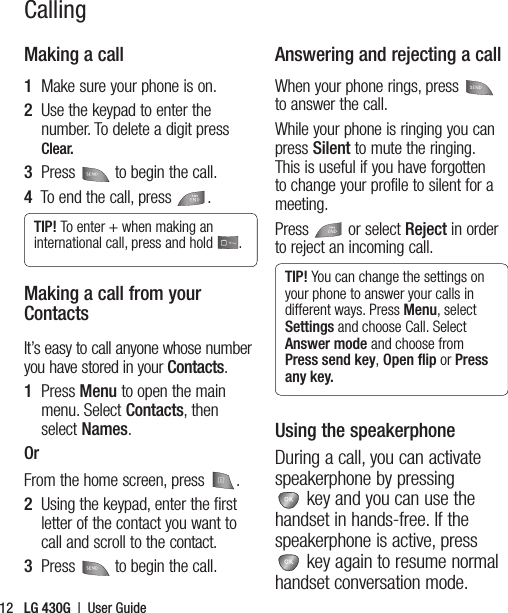 LG 430G  |  User Guide12CallingMaking a call1  Make sure your phone is on.2   Use the keypad to enter the number. To delete a digit press Clear.3  Press  to begin the call.4   To end the call, press .TIP! To enter + when making an international call, press and hold  .Making a call from your ContactsIt’s easy to call anyone whose number you have stored in your Contacts.1   Press Menu to open the main menu. Select Contacts, then select Names.OrFrom the home screen, press  .2   Using the keypad, enter the first letter of the contact you want to call and scroll to the contact.3  Press  to begin the call.Answering and rejecting a callWhen your phone rings, press  to answer the call.While your phone is ringing you can press Silent to mute the ringing. This is useful if you have forgotten to change your profile to silent for a meeting. Press   or select Reject in order to reject an incoming call.TIP! You can change the settings on your phone to answer your calls in different ways. Press Menu, select Settings and choose Call. Select Answer mode and choose from Press send key, Open ﬂip or Press any key.Using the speakerphoneDuring a call, you can activate speakerphone by pressing  key and you can use the handset in hands-free. If the speakerphone is active, press  key again to resume normal handset conversation mode.