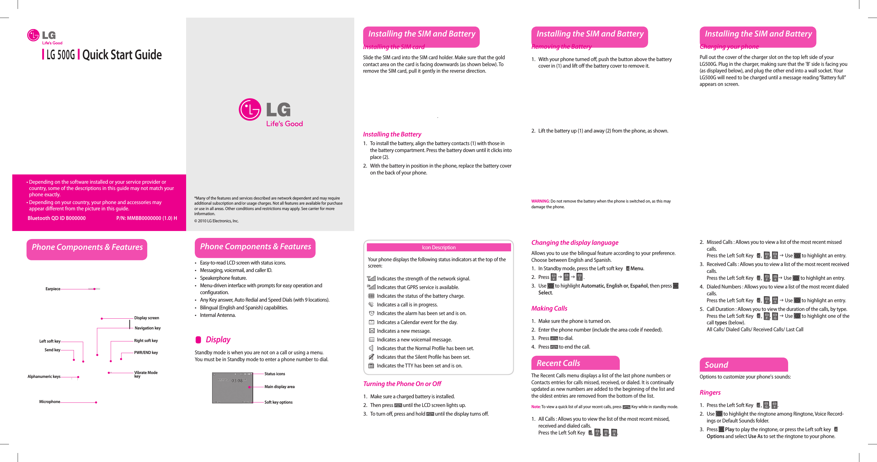  LG 500G   Quick Start Guide•  Depending on the software installed or your service provider or country, some of the descriptions in this guide may not match your phone exactly.•  Depending on your country, your phone and accessories may appear different from the picture in this guide. Bluetooth QD ID B000000  P/N: MMBB0000000 (1.0) HInstalling the SIM and BatteryInstalling the SIM cardSlide the SIM card into the SIM card holder. Make sure that the gold contact area on the card is facing downwards (as shown below). To remove the SIM card, pull it gently in the reverse direction.Installing the BatteryTo install the battery, align the battery contacts (1) with those in the battery compartment. Press the battery down until it clicks into place (2).With the battery in position in the phone, replace the battery cover on the back of your phone.1.2.Removing the BatteryWith your phone turned o , push the button above the battery cover in (1) and lift o  the battery cover to remove it.Lift the battery up (1) and away (2) from the phone, as shown.WARNING: Do not remove the battery when the phone is switched on, as this may damage the phone.1.2.Charging your phonePull out the cover of the charger slot on the top left side of your LG500G. Plug in the charger, making sure that the &apos;B&apos; side is facing you (as displayed below), and plug the other end into a wall socket. Your LG500G will need to be charged until a message reading “Battery full” appears on screen.Installing the SIM and Battery Installing the SIM and BatteryPhone Components &amp; Features Phone Components &amp; FeaturesEasy-to-read LCD screen with status icons.Messaging, voicemail, and caller ID.Speakerphone feature.Menu-driven interface with prompts for easy operation and configuration.Any Key answer, Auto Redial and Speed Dials (with 9 locations).Bilingual (English and Spanish) capabilities.Internal Antenna.•••••••Earpiece Display screenSend keyAlphanumeric keysLeft soft keyMicrophoneRight soft keyPWR/END keyVibrate Mode keyStandby mode is when you are not on a call or using a menu. You must be in Standby mode to enter a phone number to dial.    DisplayNavigation keyStatus iconsMain display areaSoft key optionsYour phone displays the following status indicators at the top of the screen: Indicates the strength of the network signal. Indicates that GPRS service is available. Indicates the status of the battery charge. Indicates a call is in progress. Indicates the alarm has been set and is on. Indicates a Calendar event for the day. Indicates a new message. Indicates a new voicemail message. Indicates that the Normal Profile has been set. Indicates that the Silent Profile has been set. Indicates the TTY has been set and is on.Icon DescriptionTurning the Phone On or O Make sure a charged battery is installed.Then press   until the LCD screen lights up.To turn o , press and hold   until the display turns o .1.2.3.Changing the display languageAllows you to use the bilingual feature according to your preference. Choose between English and Spanish.In Standby mode, press the Left soft key   Menu.Press   J   J  .Use   to highlight Automatic, English or, Español, then press   Select.Making CallsMake sure the phone is turned on.Enter the phone number (include the area code if needed).Press   to dial.Press   to end the call.1.2.3.1.2.3.4.Recent CallsThe Recent Calls menu displays a list of the last phone numbers or Contacts entries for calls missed, received, or dialed. It is continually updated as new numbers are added to the beginning of the list and the oldest entries are removed from the bottom of the list.Note: To view a quick list of all your recent calls, press   Key while in standby mode.All Calls : Allows you to view the list of the most recent missed, received and dialed calls.  Press the Left Soft Key , , ,  . 1.SoundOptions to customize your phone&apos;s sounds:RingersPress the Left Soft Key   , ,  .Use  to highlight the ringtone among Ringtone, Voice Record-ings or Default Sounds folder.Press   Play to play the ringtone, or press the Left soft key   Options and select Use As to set the ringtone to your phone.1.2.3.Missed Calls : Allows you to view a list of the most recent missed calls.   Press the Left Soft Key  , ,  J Use  to highlight an entry.Received Calls : Allows you to view a list of the most recent received calls.   Press the Left Soft Key  , , J Use  to highlight an entry.Dialed Numbers : Allows you to view a list of the most recent dialed calls.   Press the Left Soft Key  , ,  J Use  to highlight an entry.Call Duration : Allows you to view the duration of the calls, by type.   Press the Left Soft Key  , ,  J Use  to highlight one of the call types (below).All Calls/ Dialed Calls/ Received Calls/ Last Call2.3.4.5.*Many of the features and services described are network dependent and may require additional subscription and/or usage charges. Not all features are available for purchase or use in all areas. Other conditions and restrictions may apply. See carrier for more information.© 2010 LG Electronics, Inc.