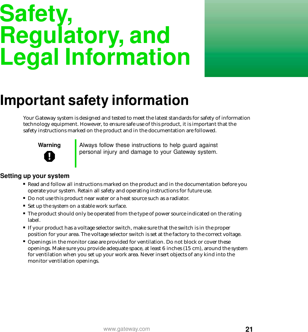 21www.gateway.comSafety,Regulatory, andLegal InformationImportant safety informationYour Gateway system is designed and tested to meet the latest standards for safety of information technology equipment. However, to ensure safe use of this product, it is important that the safety instructions marked on the product and in the documentation are followed.Settingupyoursystem■Read and follow all instructions marked on the product and in the documentation before you operate your system. Retain all safety and operating instructions for future use.■Do not use this product near water or a heat source such as a radiator.■Set up the system on a stable work surface.■The product should only be operated from the type of power source indicated on the rating label.■If your product has a voltage selector switch, make sure that the switch is in the proper position for your area. The voltage selector switch is set at the factory to the correct voltage.■Openings in the monitor case are provided for ventilation. Do not block or cover these openings. Make sure you provide adequate space, at least 6 inches (15 cm), around the system for ventilation when you set up your work area. Never insert objects of any kind into the monitor ventilation openings.Warning Always follow these instructions to help guard againstpersonal injury and damage to your Gateway system.