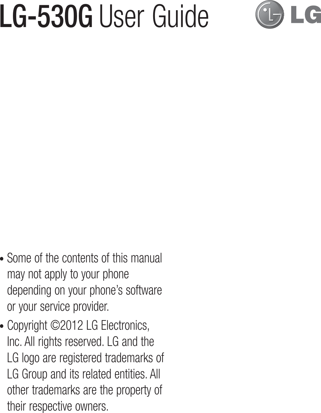 •  Some of the contents of this manual may not apply to your phone depending on your phone’s software or your service provider.•  Copyright ©2012 LG Electronics, Inc. All rights reserved. LG and the LG logo are registered trademarks of LG Group and its related entities. All other trademarks are the property of their respective owners.LG-530G  User Guide