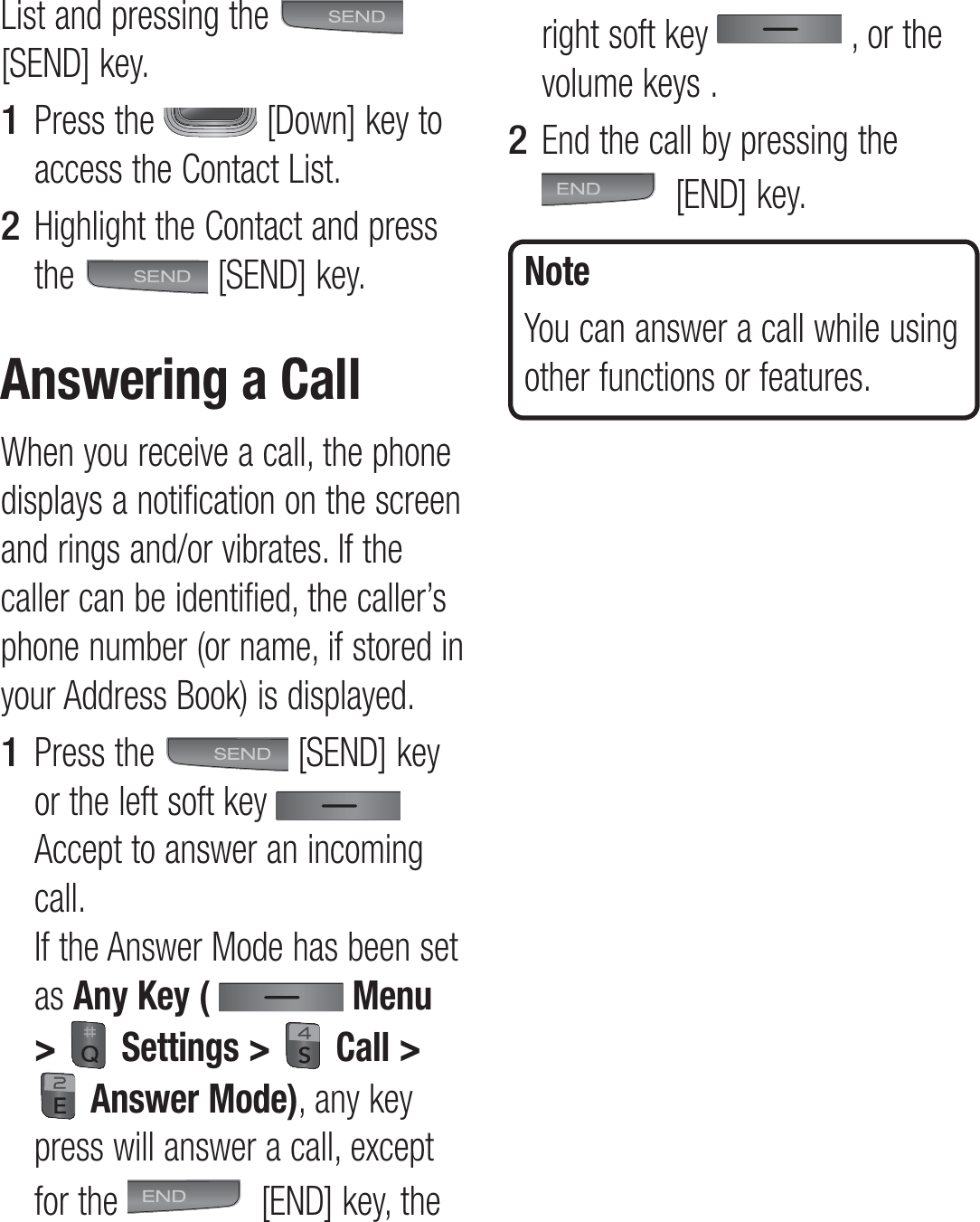 List and pressing the   [SEND] key.Press the   [Down] key to access the Contact List.Highlight the Contact and press the   [SEND] key.Answering a CallWhen you receive a call, the phone displays a notification on the screen and rings and/or vibrates. If the caller can be identified, the caller’s phone number (or name, if stored in your Address Book) is displayed.Press the   [SEND] key or the left soft key   Accept to answer an incoming call.  If the Answer Mode has been set as Any Key (  Menu &gt;  Settings &gt;  Call &gt;  Answer Mode), any key press will answer a call, except for the   [END] key, the 1 2 1 right soft key   , or the volume keys .End the call by pressing the  [END] key.NoteYou can answer a call while using other functions or features.2 